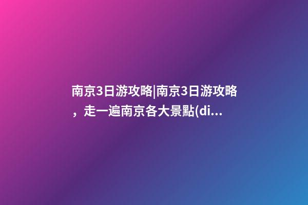 南京3日游攻略|南京3日游攻略，走一遍南京各大景點(diǎn)